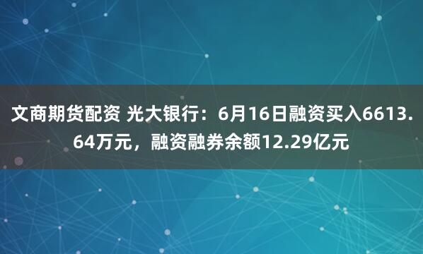 文商期货配资 光大银行：6月16日融资买入6613.64万元，融资融券余额12.29亿元