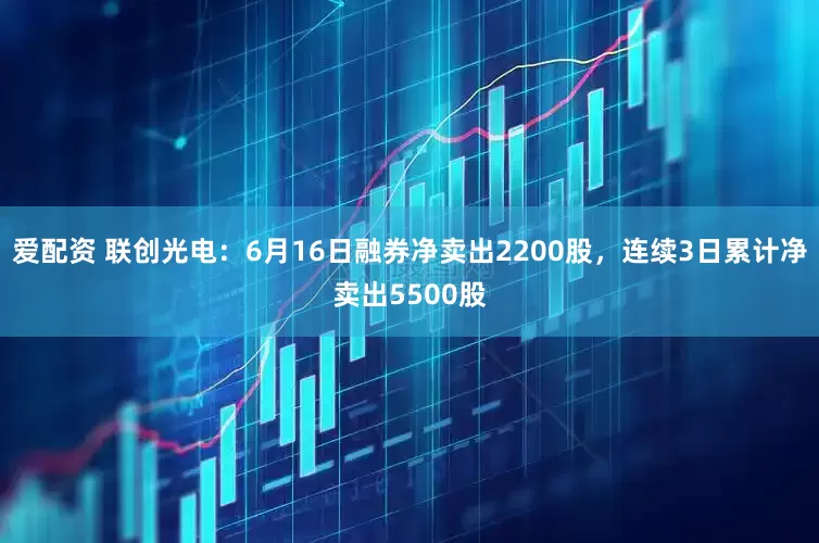 爱配资 联创光电：6月16日融券净卖出2200股，连续3日累计净卖出5500股