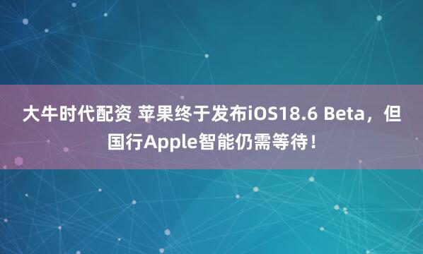 大牛时代配资 苹果终于发布iOS18.6 Beta，但国行Apple智能仍需等待！