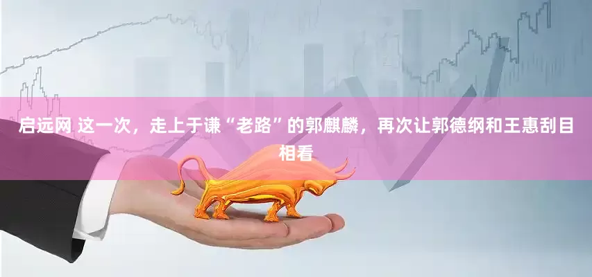 启远网 这一次，走上于谦“老路”的郭麒麟，再次让郭德纲和王惠刮目相看