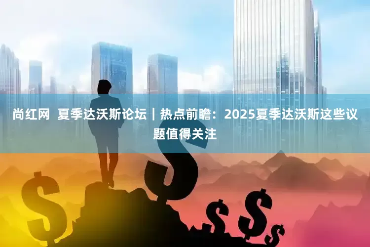 尚红网  夏季达沃斯论坛｜热点前瞻：2025夏季达沃斯这些议题值得关注