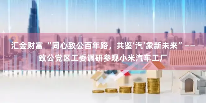 汇金财富 “同心致公百年路，共鉴‘汽’象新未来”——致公党区工委调研参观小米汽车工厂