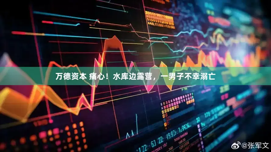 万德资本 痛心！水库边露营，一男子不幸溺亡