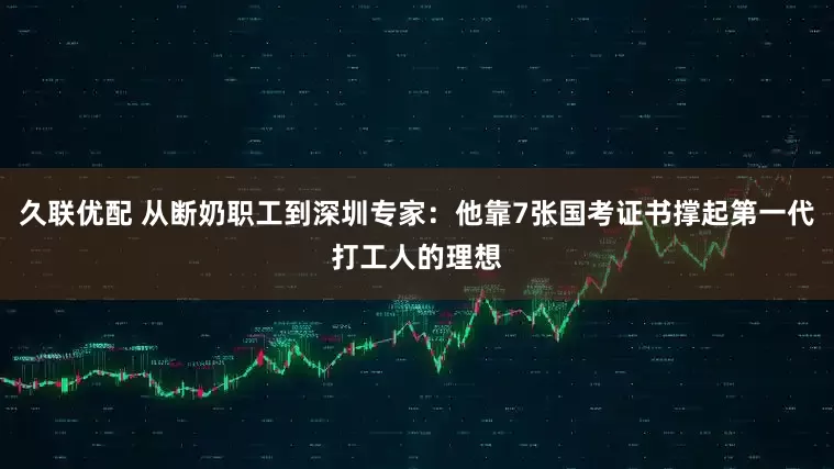 久联优配 从断奶职工到深圳专家：他靠7张国考证书撑起第一代打工人的理想
