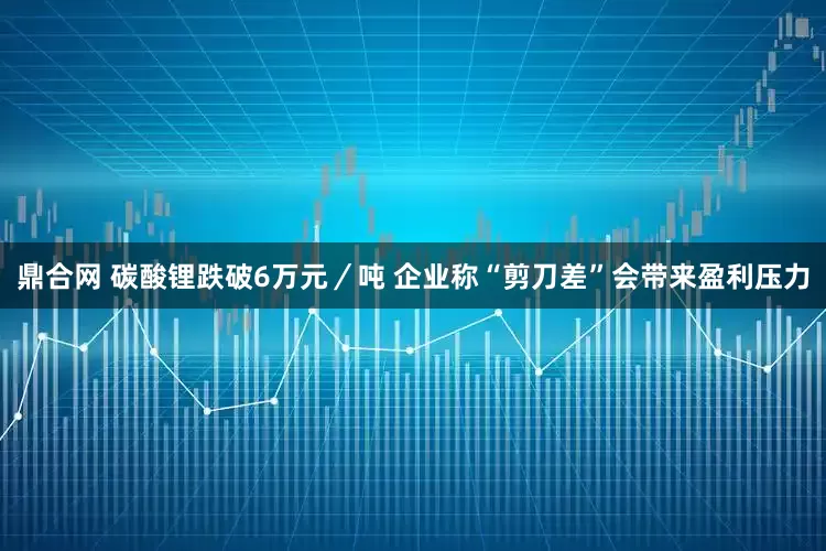 鼎合网 碳酸锂跌破6万元／吨 企业称“剪刀差”会带来盈利压力