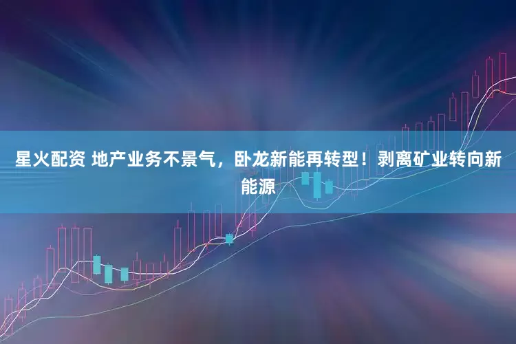 星火配资 地产业务不景气，卧龙新能再转型！剥离矿业转向新能源