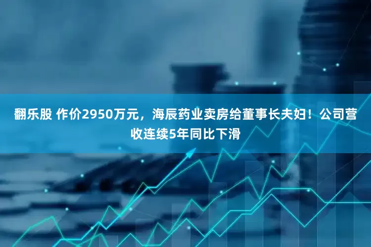 翻乐股 作价2950万元，海辰药业卖房给董事长夫妇！公司营收连续5年同比下滑