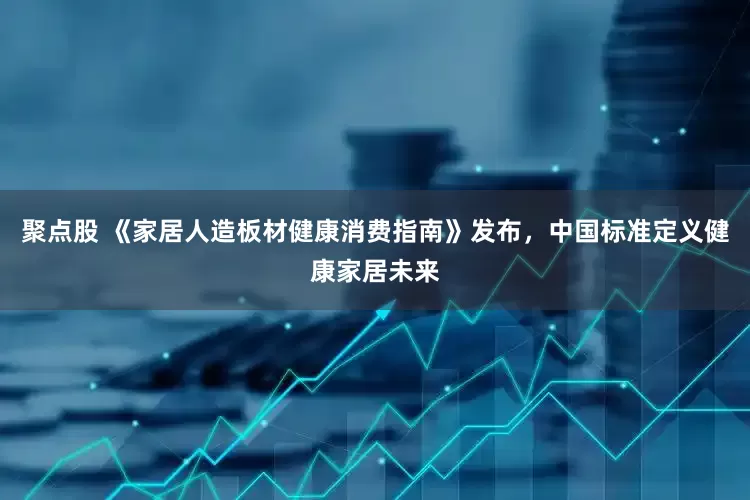 聚点股 《家居人造板材健康消费指南》发布，中国标准定义健康家居未来