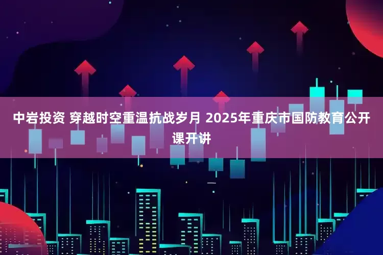 中岩投资 穿越时空重温抗战岁月 2025年重庆市国防教育公开课开讲
