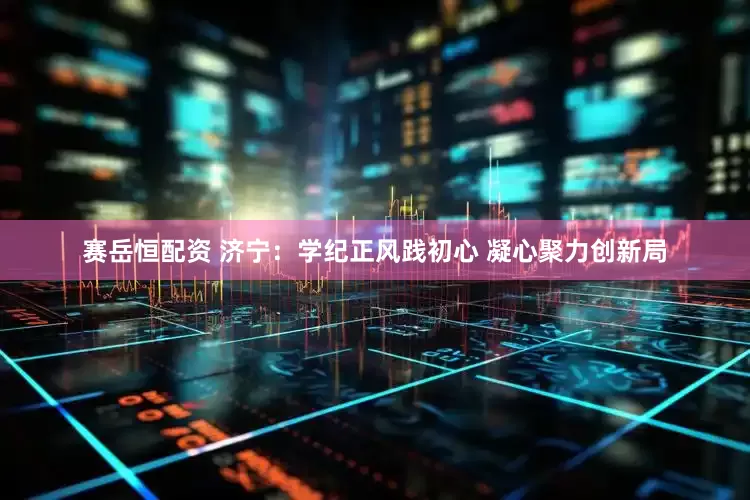赛岳恒配资 济宁：学纪正风践初心 凝心聚力创新局