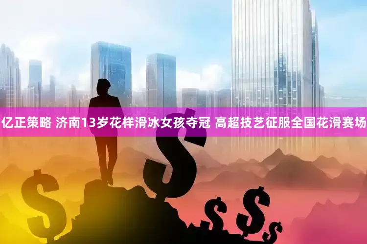 亿正策略 济南13岁花样滑冰女孩夺冠 高超技艺征服全国花滑赛场