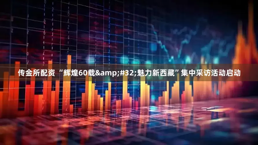 传金所配资 “辉煌60载&#32;魅力新西藏”集中采访活动启动