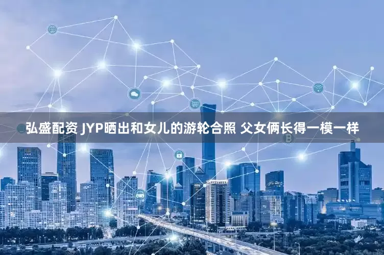 弘盛配资 JYP晒出和女儿的游轮合照 父女俩长得一模一样