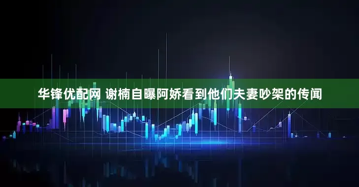 华锋优配网 谢楠自曝阿娇看到他们夫妻吵架的传闻