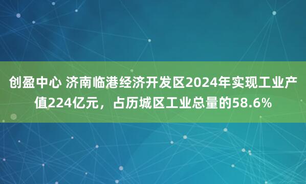 创盈中心 济南临港经济开发区2024年实现工业产值224亿元，占历城区工业总量的58.6%