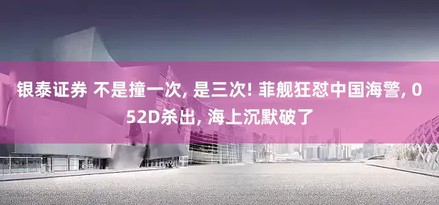 银泰证券 不是撞一次, 是三次! 菲舰狂怼中国海警, 052D杀出, 海上沉默破了
