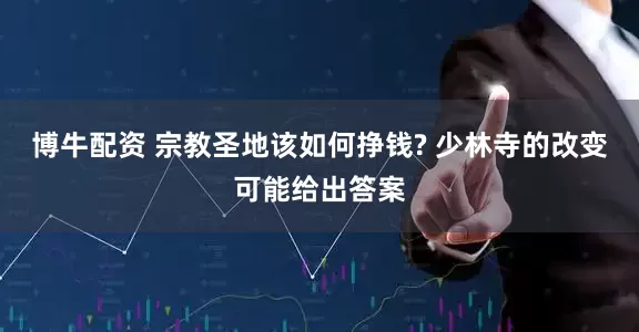 博牛配资 宗教圣地该如何挣钱? 少林寺的改变可能给出答案