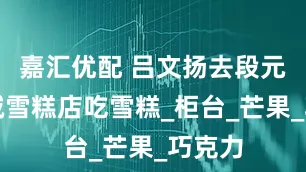 嘉汇优配 吕文扬去段元的真诚雪糕店吃雪糕_柜台_芒果_巧克力