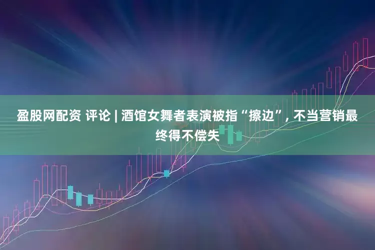 盈股网配资 评论 | 酒馆女舞者表演被指“擦边”, 不当营销最终得不偿失