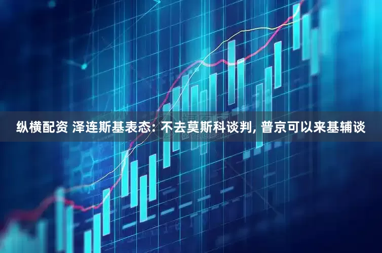 纵横配资 泽连斯基表态: 不去莫斯科谈判, 普京可以来基辅谈