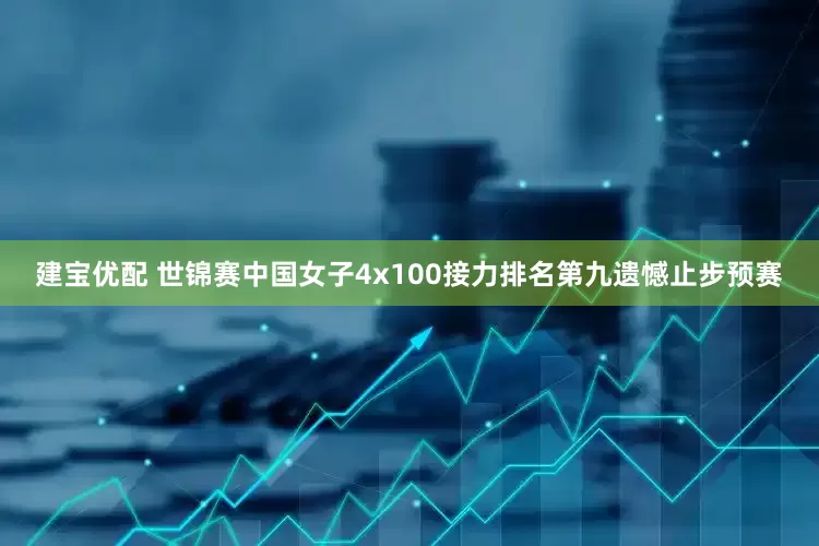 建宝优配 世锦赛中国女子4x100接力排名第九遗憾止步预赛