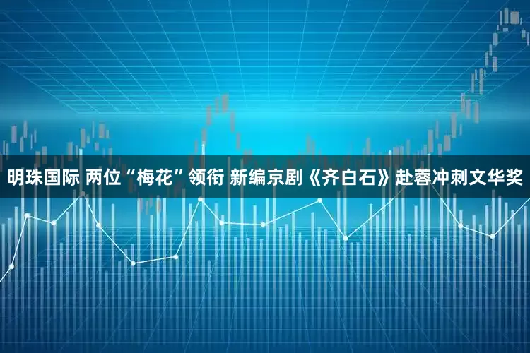 明珠国际 两位“梅花”领衔 新编京剧《齐白石》赴蓉冲刺文华奖