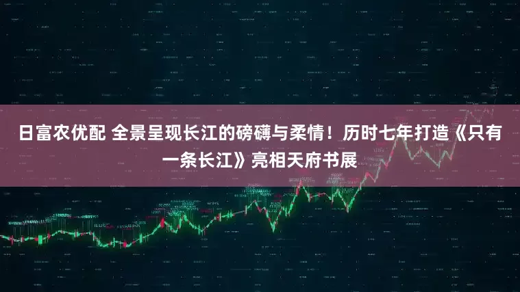 日富农优配 全景呈现长江的磅礴与柔情！历时七年打造《只有一条长江》亮相天府书展
