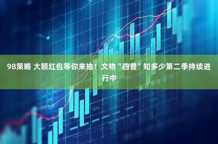 98策略 大额红包等你来抽！文物“四普”知多少第二季持续进行中