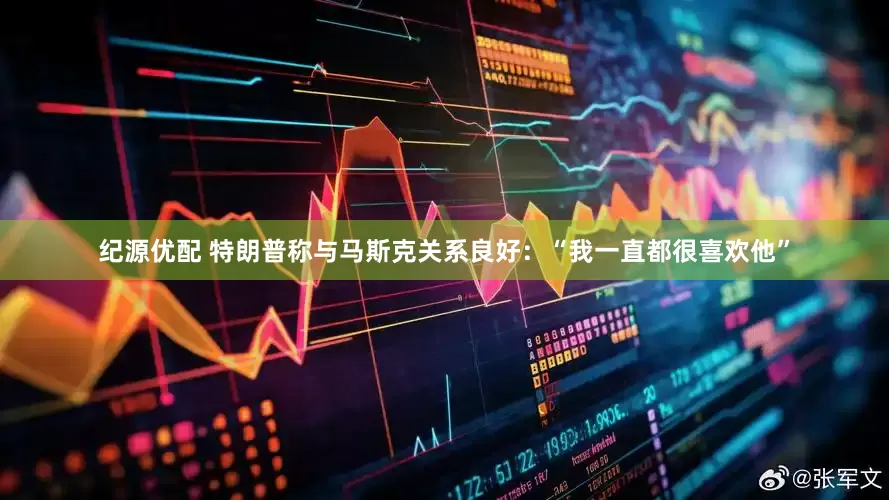 纪源优配 特朗普称与马斯克关系良好：“我一直都很喜欢他”