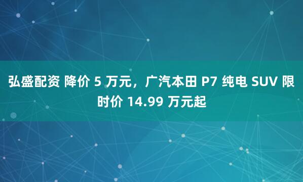 弘盛配资 降价 5 万元，广汽本田 P7 纯电 SUV 限时价 14.99 万元起