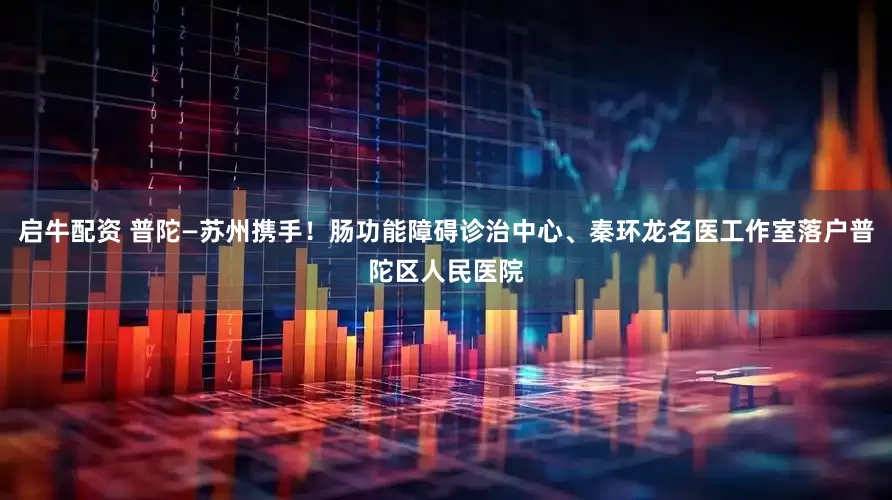 启牛配资 普陀—苏州携手！肠功能障碍诊治中心、秦环龙名医工作室落户普陀区人民医院