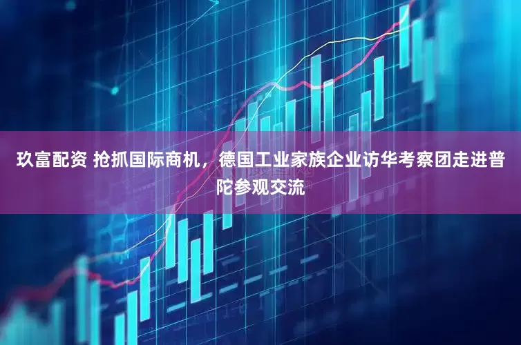 玖富配资 抢抓国际商机，德国工业家族企业访华考察团走进普陀参观交流