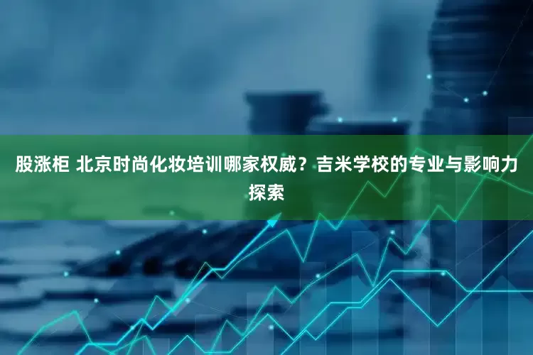股涨柜 北京时尚化妆培训哪家权威？吉米学校的专业与影响力探索