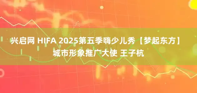 兴启网 HIFA 2025第五季嗨少儿秀【梦起东方】 城市形象推广大使 王子杭