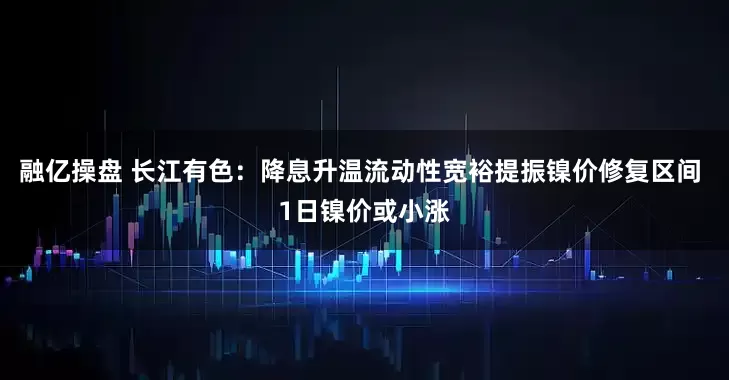 融亿操盘 长江有色：降息升温流动性宽裕提振镍价修复区间 1日镍价或小涨