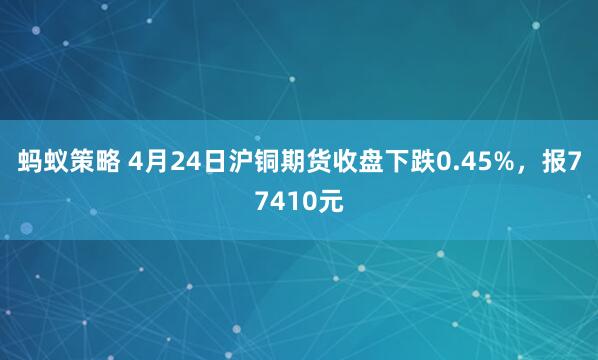 蚂蚁策略 4月24日沪铜期货收盘下跌0.45%,报77410元