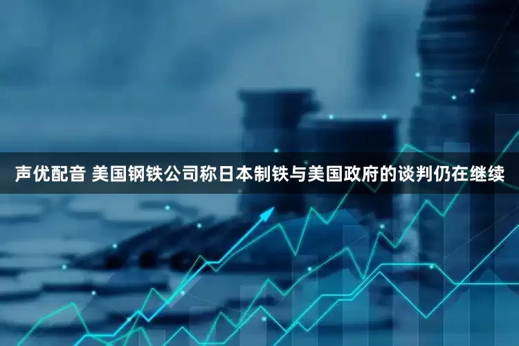 声优配音 美国钢铁公司称日本制铁与美国政府的谈判仍在继续