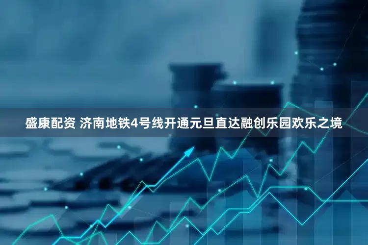 盛康配资 济南地铁4号线开通元旦直达融创乐园欢乐之境