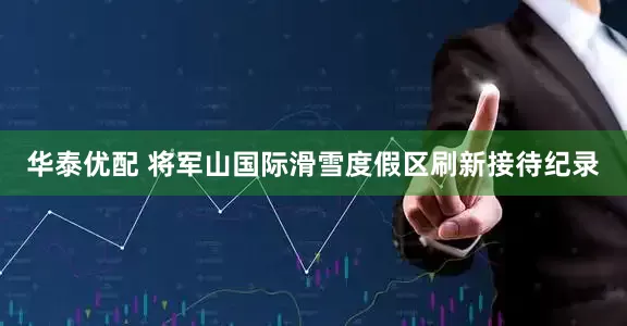 华泰优配 将军山国际滑雪度假区刷新接待纪录