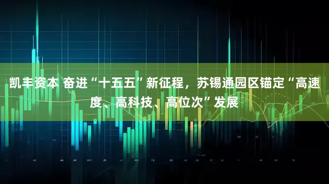 凯丰资本 奋进“十五五”新征程，苏锡通园区锚定“高速度、高科技、高位次”发展