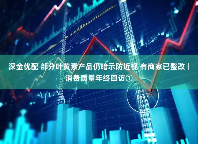 深金优配 部分叶黄素产品仍暗示防近视 有商家已整改｜消费质量年终回访①