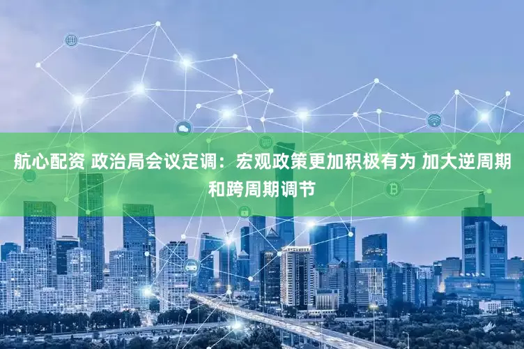 航心配资 政治局会议定调：宏观政策更加积极有为 加大逆周期和跨周期调节