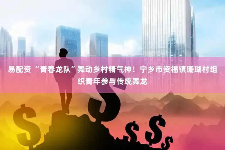 易配资 “青春龙队”舞动乡村精气神！宁乡市资福镇珊瑚村组织青年参与传统舞龙