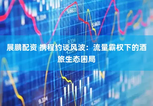 展鵬配资 携程约谈风波：流量霸权下的酒旅生态困局