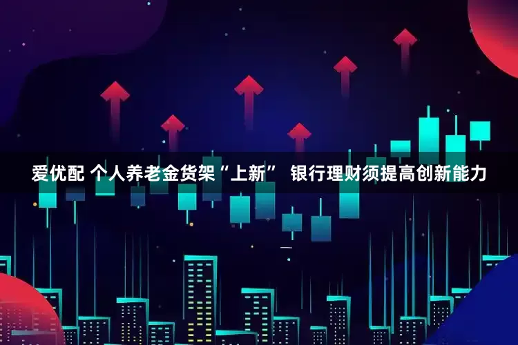 爱优配 个人养老金货架“上新” 银行理财须提高创新能力