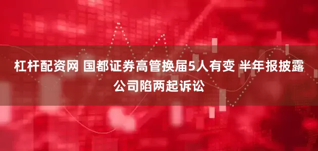 杠杆配资网 国都证券高管换届5人有变 半年报披露公司陷两起诉讼