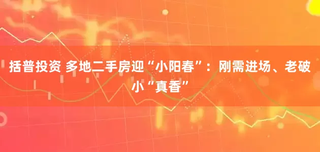 括普投资 多地二手房迎“小阳春”：刚需进场、老破小“真香”