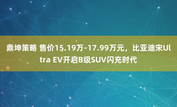 鼎坤策略 售价15.19万-17.99万元，比亚迪宋Ultra EV开启B级SUV闪充时代