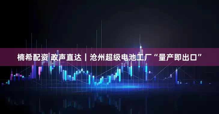 楠希配资 政声直达｜沧州超级电池工厂“量产即出口”