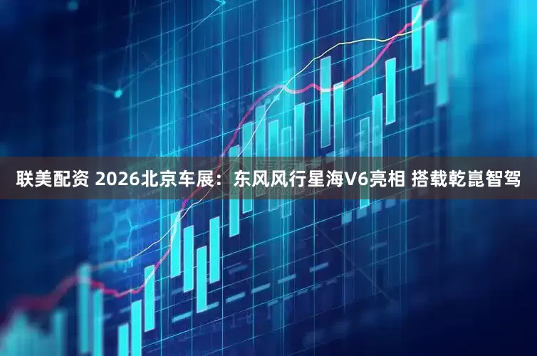 联美配资 2026北京车展：东风风行星海V6亮相 搭载乾崑智驾